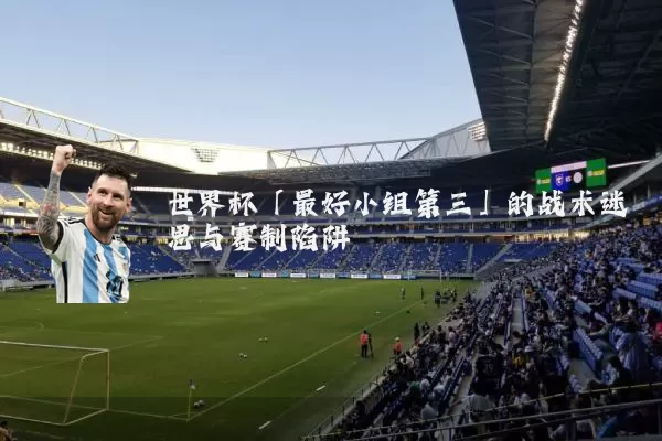 世界杯「最好小组第三」的战术迷思与赛制陷阱
